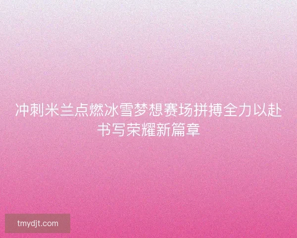 冲刺米兰点燃冰雪梦想赛场拼搏全力以赴书写荣耀新篇章