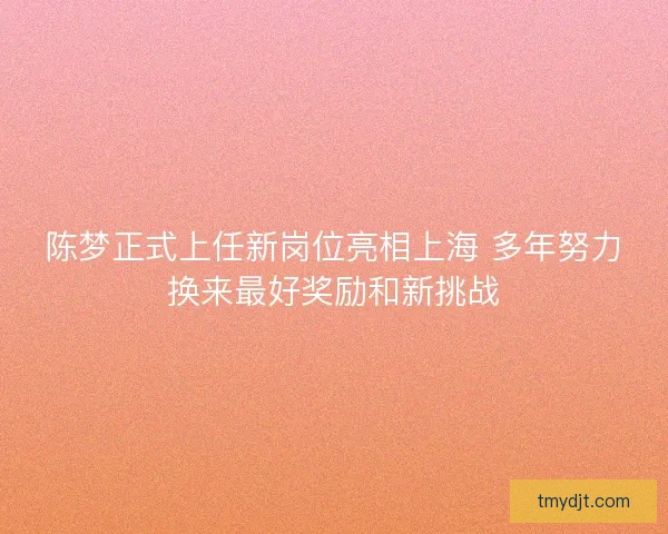 陈梦正式上任新岗位亮相上海 多年努力换来最好奖励和新挑战