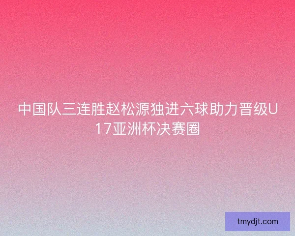 中国队三连胜赵松源独进六球助力晋级U17亚洲杯决赛圈