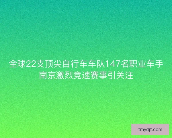 全球22支顶尖自行车车队147名职业车手南京激烈竞速赛事引关注