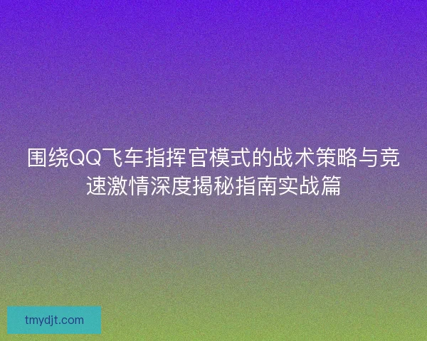 围绕QQ飞车指挥官模式的战术策略与竞速激情深度揭秘指南实战篇