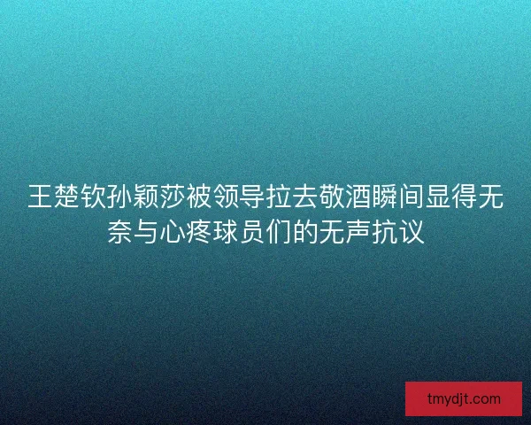 王楚钦孙颖莎被领导拉去敬酒瞬间显得无奈与心疼球员们的无声抗议