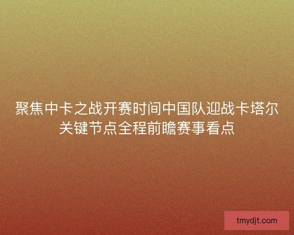 聚焦中卡之战开赛时间中国队迎战卡塔尔关键节点全程前瞻赛事看点