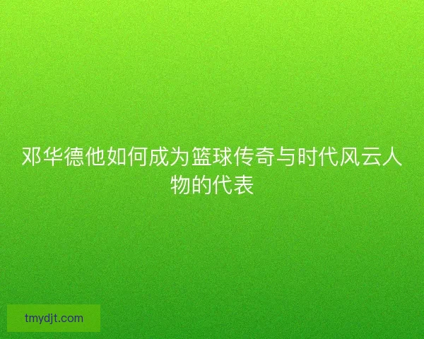 邓华德他如何成为篮球传奇与时代风云人物的代表