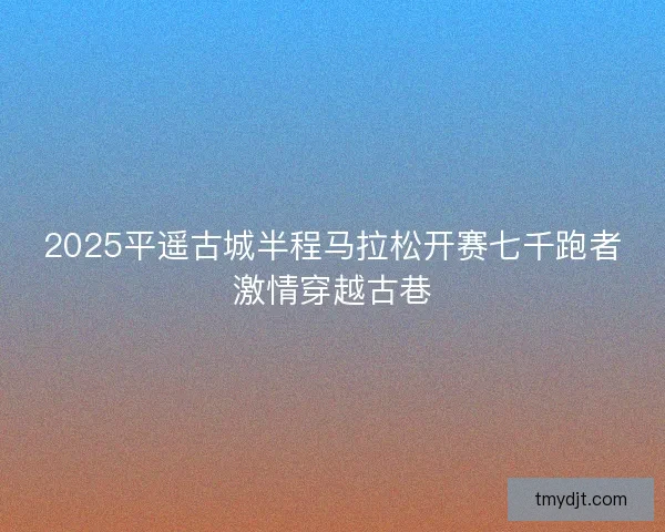 2025平遥古城半程马拉松开赛七千跑者激情穿越古巷