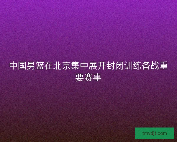 中国男篮在北京集中展开封闭训练备战重要赛事