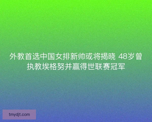 外教首选中国女排新帅或将揭晓 48岁曾执教埃格努并赢得世联赛冠军