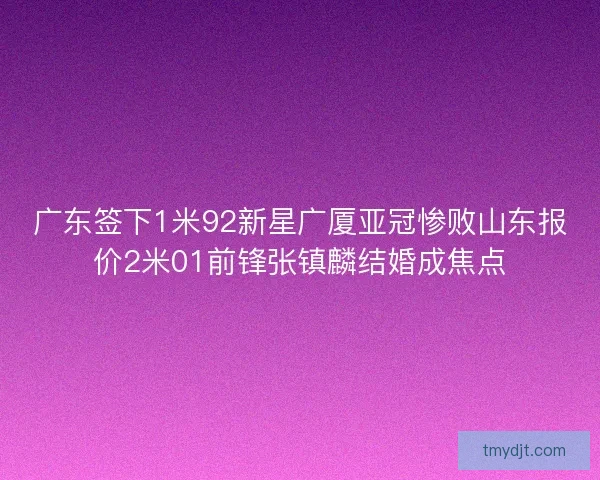 广东签下1米92新星广厦亚冠惨败山东报价2米01前锋张镇麟结婚成焦点