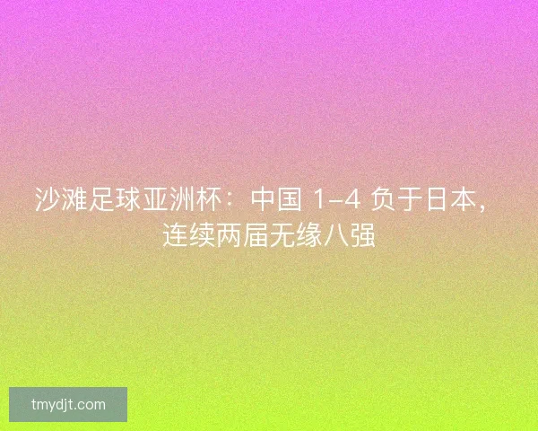 沙滩足球亚洲杯：中国 1-4 负于日本，连续两届无缘八强