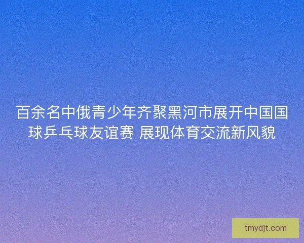 百余名中俄青少年齐聚黑河市展开中国国球乒乓球友谊赛 展现体育交流新风貌