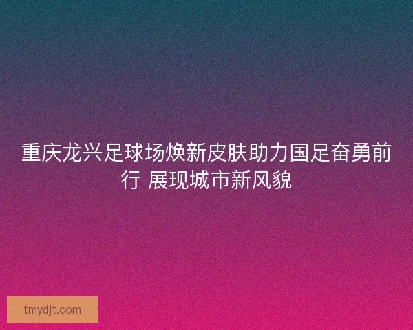 重庆龙兴足球场焕新皮肤助力国足奋勇前行 展现城市新风貌