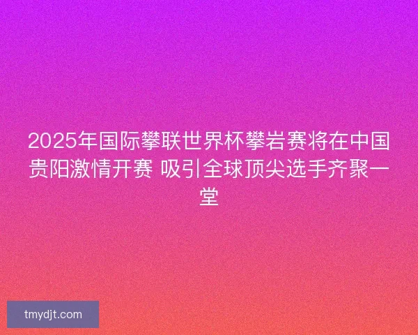 2025年国际攀联世界杯攀岩赛将在中国贵阳激情开赛 吸引全球顶尖选手齐聚一堂