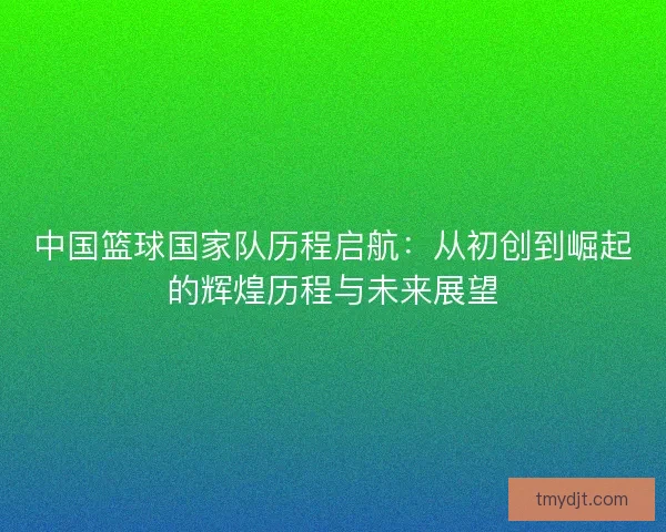 中国篮球国家队历程启航：从初创到崛起的辉煌历程与未来展望