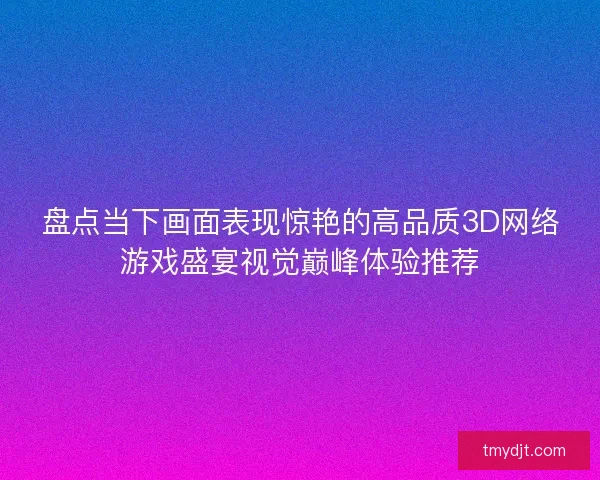 盘点当下画面表现惊艳的高品质3D网络游戏盛宴视觉巅峰体验推荐 盘点当下画面表现惊艳的高品质3D网络游戏盛宴视觉巅峰体验推荐