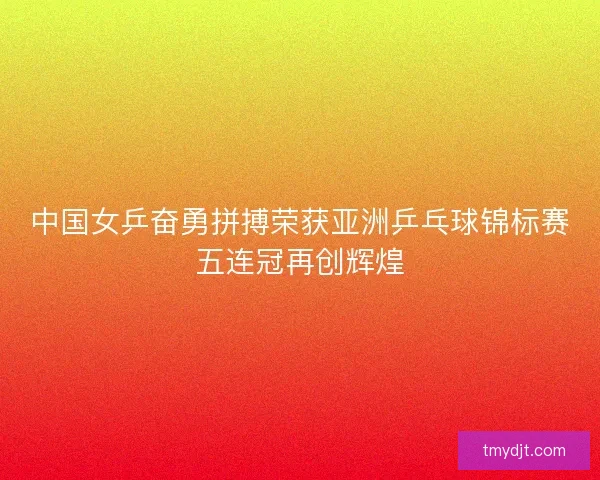 中国女乒奋勇拼搏荣获亚洲乒乓球锦标赛五连冠再创辉煌
