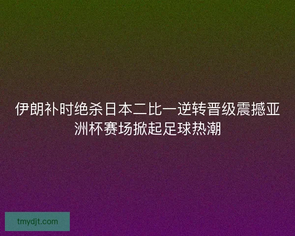 伊朗补时绝杀日本二比一逆转晋级震撼亚洲杯赛场掀起足球热潮