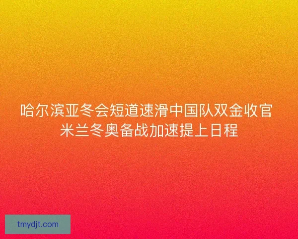 哈尔滨亚冬会短道速滑中国队双金收官 米兰冬奥备战加速提上日程