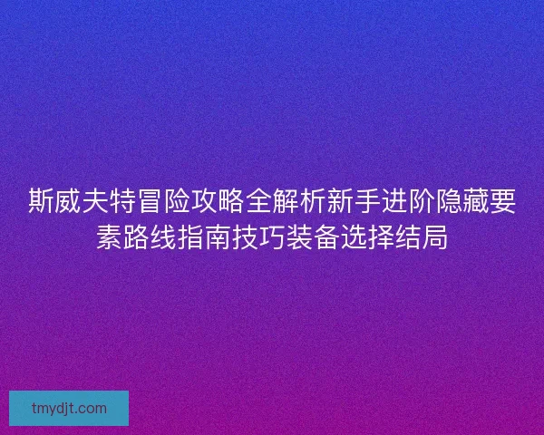斯威夫特冒险攻略全解析新手进阶隐藏要素路线指南技巧装备选择结局