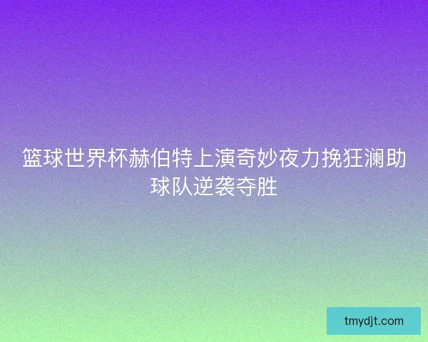 篮球世界杯赫伯特上演奇妙夜力挽狂澜助球队逆袭夺胜