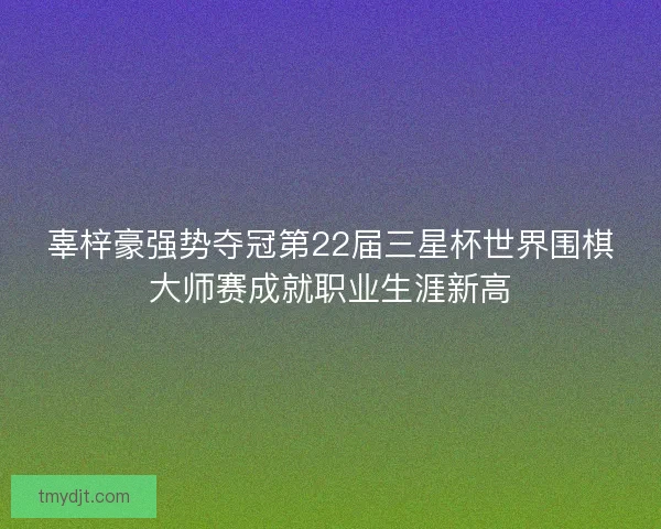 辜梓豪强势夺冠第22届三星杯世界围棋大师赛成就职业生涯新高 辜梓豪强势夺冠第22届三星杯世界围棋大师赛成就职业生涯新高