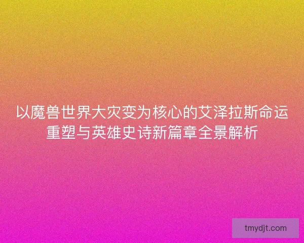 以魔兽世界大灾变为核心的艾泽拉斯命运重塑与英雄史诗新篇章全景解析