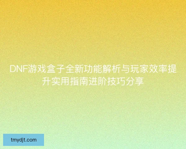 DNF游戏盒子全新功能解析与玩家效率提升实用指南进阶技巧分享 DNF游戏盒子全新功能解析与玩家效率提升实用指南进阶技巧分享