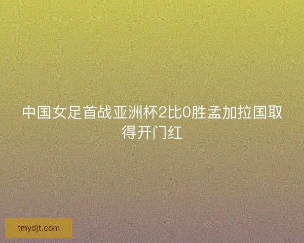 中国女足首战亚洲杯2比0胜孟加拉国取得开门红 中国女足首战亚洲杯2比0胜孟加拉国取得开门红