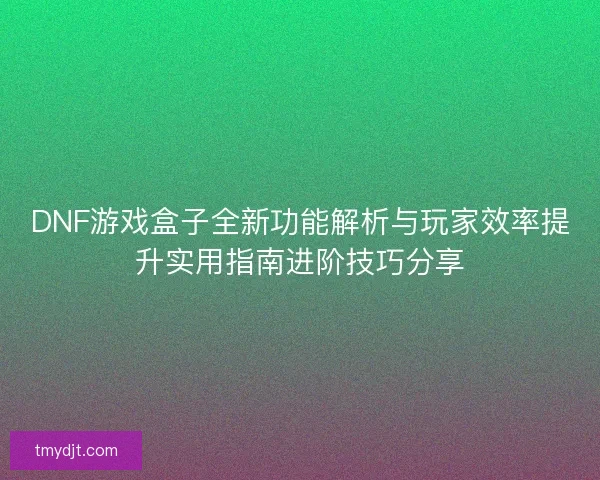 DNF游戏盒子全新功能解析与玩家效率提升实用指南进阶技巧分享 DNF游戏盒子全新功能解析与玩家效率提升实用指南进阶技巧分享