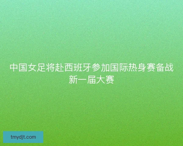 中国女足将赴西班牙参加国际热身赛备战新一届大赛 中国女足将赴西班牙参加国际热身赛备战新一届大赛