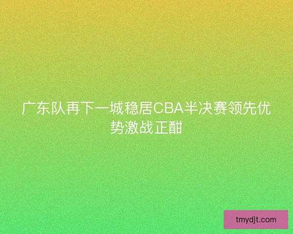 广东队再下一城稳居CBA半决赛领先优势激战正酣 广东队再下一城稳居CBA半决赛领先优势激战正酣